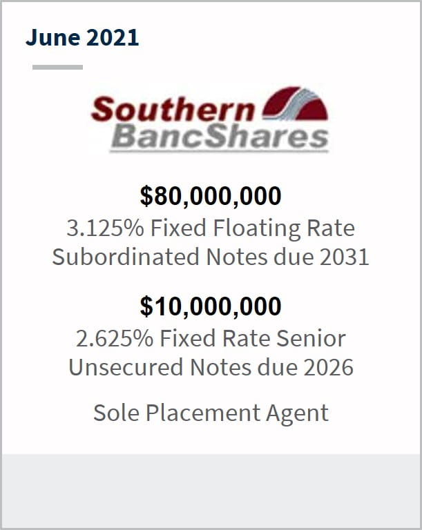 June 2021 Southern BancShares $80,000,000 3.125% fixed floating rate subordinated notes due 2031 $10,000,000 2.625% fixed rate senior unsecured notes due 2026 sole placement agent