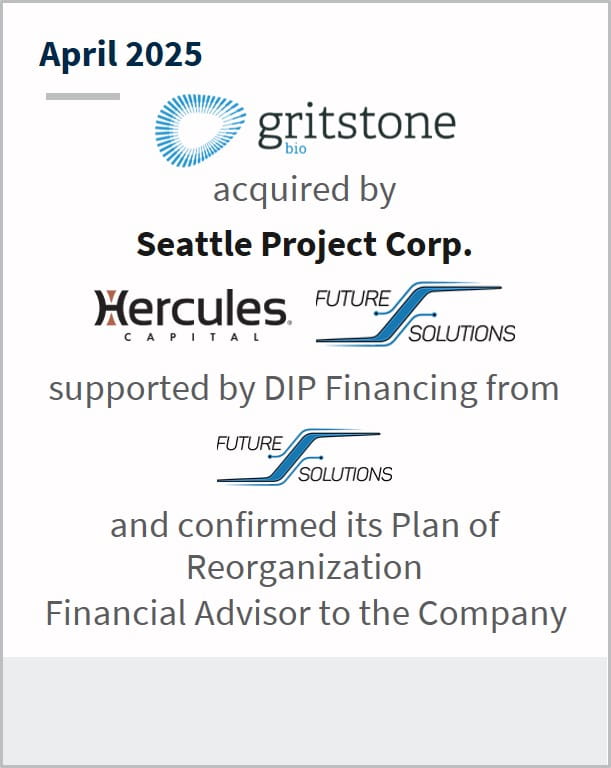 April 2025 Gritstone Bio acquired by Seattle Project Corp, Hercules Capital, Future Solutions supported by DIP Financing from Future Solutions and confirmed its Plan of Reorganization Financial Advisor to the Company